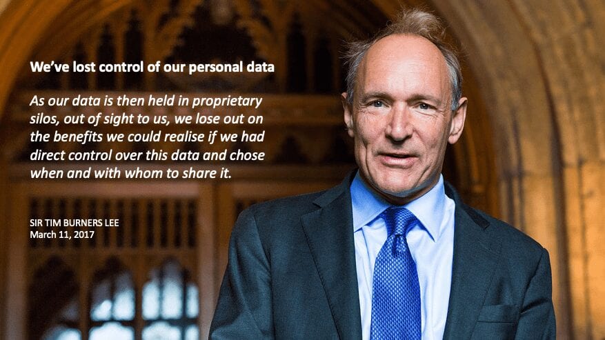 We’ve lost control of our personal data. As our data is then held in proprietary silos, out of sight to us, we lose out on the benefits we could realise if we had direct control over this data and chose when and with whom to share it. SIR TIM BURNERS LEE, March 11, 2017
